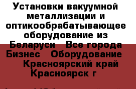 Установки вакуумной металлизации и оптикообрабатывающее оборудование из Беларуси - Все города Бизнес » Оборудование   . Красноярский край,Красноярск г.